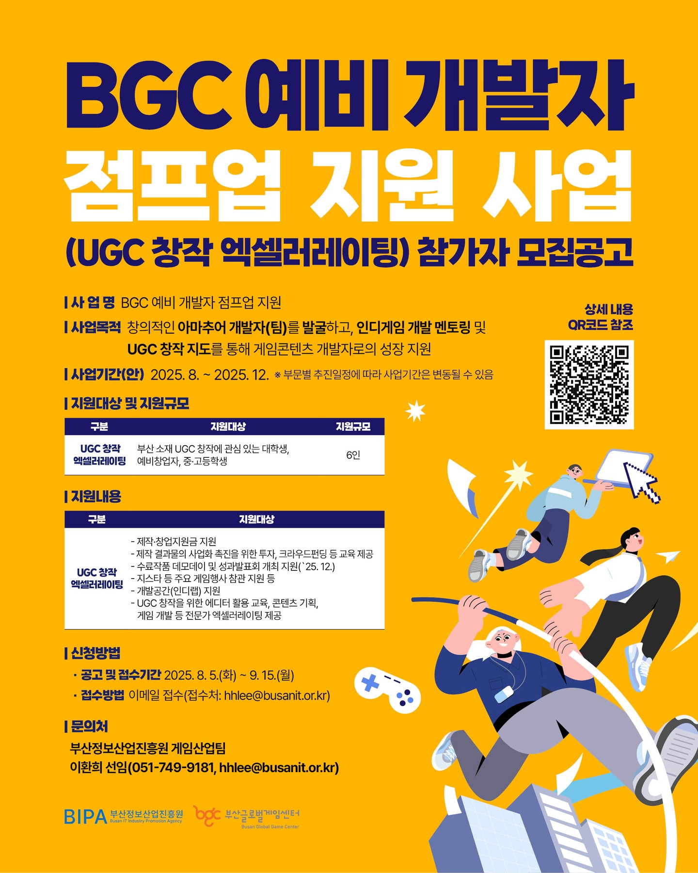 🚀 BGC 예비 개발자 점프업 지원 사업 (UGC 창작 엑셀러레이팅) 참가자 모집! 🚀
창의적인 아마추어 개발자(팀)를 발굴하고 인디게임 개발 멘토링과 UGC 창작 지도를 통해 게임콘텐츠 개발자로 성장할 기회!
📅 모집기간
2025. 8. 5.(화) ~ 9. 15.(월)
📍 대상
- UGC 창작 역량레벨업 : UGC 창작에 관심 있는 대학생, 예비창업자, 중·고등학생
💡 지원내용
- 제작·창업 지원금, 투자, 크라우드펀딩 등 교육 제공 등
💌 접수방법
- 이메일 접수 (hhlee@busanit.or.kr)
부산에서 꿈꾸는 개발자 여러분, 지금 도전하세요!
#BGC예비개발자 #점프업 #인디게임 #UGC #게임개발 #부산게임 #창업지원 #멘토링 #부산글로벌게임센터#고등학교#마이스터고#it특성화고