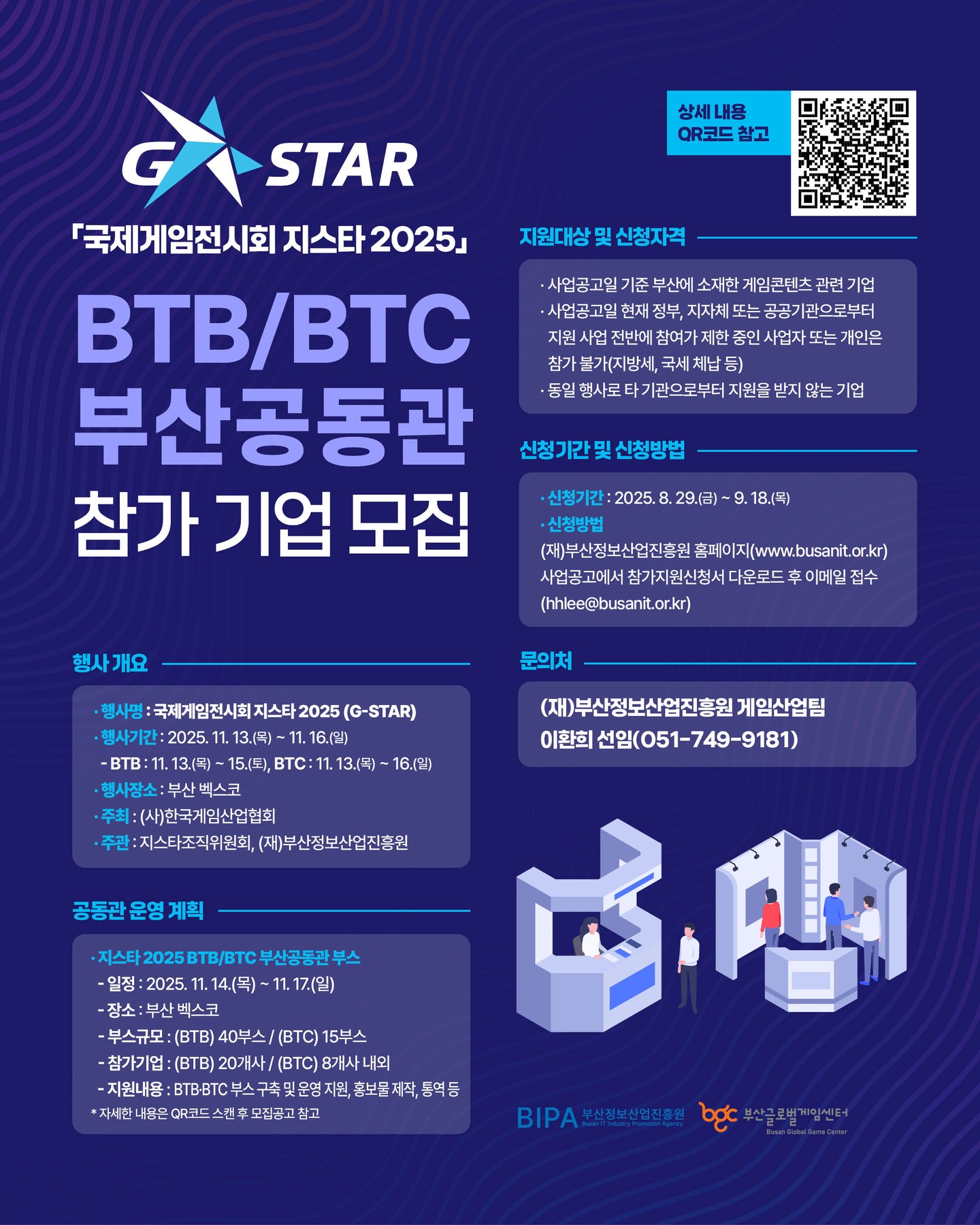 🚀 국제게임전시회 지스타 2025
BTB/BTC 부산공동관 참가 기업 모집 🎮
글로벌 시장으로 도약할 기회!
✔️ 부산 소재 게임콘텐츠 기업 대상
✔️ 부스 구축 및 운영 지원
✔️ 홍보물 제작, 통역 등 제공
📅 행사 일정
2025. 11. 13.(목) ~ 11. 16.(일) 부산 벡스코
📝 신청 기간
2025. 8. 29.(금) ~ 9. 18.(목)
👉 신청서 다운로드 & 이메일 접수
문의: (재)부산정보산업진흥원 게임산업팀 (051-749-9181)
부산 게임기업들의 글로벌 진출을 위한 든든한 발판, 올해 지스타 무대의 주인공이 되어보세요! 🌍✨
상세 내용은 QR코드 스캔 후 참고해주세요!
#지스타2025 #GSTAR2025 #부산게임기업 #부산공동관 #부산글로벌게임센터 #부산정보산업진흥원 #게임기업모집 #게임부스 #게임전시회 #BTB #BTC #게임비즈니스 #게임산업 #글로벌진출 #게임홍보 #인디게임 #게임개발 #게임콘텐츠 #BGC